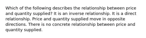 Which of the following describes the relationship between price and quantity supplied? It is an inverse relationship. It is a direct relationship. Price and quantity supplied move in opposite directions. There is no concrete relationship between price and quantity supplied.