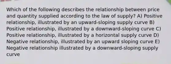 Which of the following describes the relationship between price and quantity supplied according to the law of supply? A) Positive relationship, illustrated by an upward-sloping supply curve B) Positive relationship, illustrated by a downward-sloping curve C) Positive relationship, illustrated by a horizontal supply curve D) Negative relationship, illustrated by an upward sloping curve E) Negative relationship illustrated by a downward-sloping supply curve