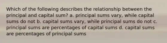 Which of the following describes the relationship between the principal and capital sum? a. principal sums vary, while capital sums do not b. capital sums vary, while principal sums do not c. principal sums are percentages of capital sums d. capital sums are percentages of principal sums