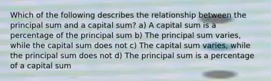 Which of the following describes the relationship between the principal sum and a capital sum? a) A capital sum is a percentage of the principal sum b) The principal sum varies, while the capital sum does not c) The capital sum varies, while the principal sum does not d) The principal sum is a percentage of a capital sum