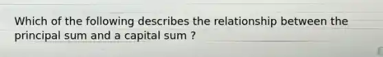 Which of the following describes the relationship between the principal sum and a capital sum ?