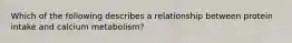 Which of the following describes a relationship between protein intake and calcium metabolism?