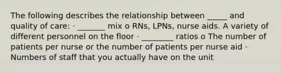 The following describes the relationship between _____ and quality of care: · _______ mix o RNs, LPNs, nurse aids. A variety of different personnel on the floor · ________ ratios o The number of patients per nurse or the number of patients per nurse aid · Numbers of staff that you actually have on the unit