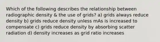 Which of the following describes the relationship between radiographic density & the use of grids? a) grids always reduce density b) grids reduce density unless mAs is increased to compensate c) grids reduce density by absorbing scatter radiation d) density increases as grid ratio increases