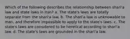 Which of the following describes the relationship between shari'a law and state laws in Iran? a. The state's laws are totally separate from the shari'a law. b. The shari'a law is unknowable to man, and therefore impossible to apply to the state's laws. c. The state's laws are considered to be heretical according to shari'a law. d. The state's laws are grounded in the shari'a law.