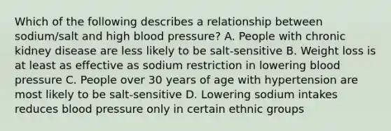 Which of the following describes a relationship between sodium/salt and high blood pressure? A. People with chronic kidney disease are less likely to be salt-sensitive B. Weight loss is at least as effective as sodium restriction in lowering blood pressure C. People over 30 years of age with hypertension are most likely to be salt-sensitive D. Lowering sodium intakes reduces blood pressure only in certain ethnic groups