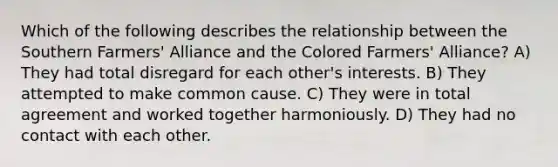 Which of the following describes the relationship between the Southern Farmers' Alliance and the Colored Farmers' Alliance? A) They had total disregard for each other's interests. B) They attempted to make common cause. C) They were in total agreement and worked together harmoniously. D) They had no contact with each other.