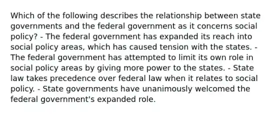 Which of the following describes the relationship between state governments and the federal government as it concerns social policy? - The federal government has expanded its reach into social policy areas, which has caused tension with the states. - The federal government has attempted to limit its own role in social policy areas by giving more power to the states. - State law takes precedence over federal law when it relates to social policy. - State governments have unanimously welcomed the federal government's expanded role.