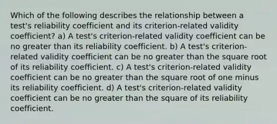 Which of the following describes the relationship between a test's reliability coefficient and its criterion-related validity coefficient? a) A test's criterion-related validity coefficient can be no greater than its reliability coefficient. b) A test's criterion-related validity coefficient can be no greater than the square root of its reliability coefficient. c) A test's criterion-related validity coefficient can be no greater than the square root of one minus its reliability coefficient. d) A test's criterion-related validity coefficient can be no greater than the square of its reliability coefficient.