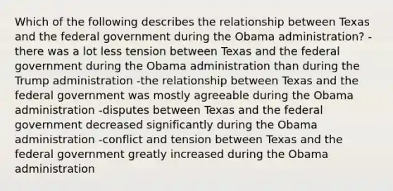 Which of the following describes the relationship between Texas and the federal government during the Obama administration? -there was a lot less tension between Texas and the federal government during the Obama administration than during the Trump administration -the relationship between Texas and the federal government was mostly agreeable during the Obama administration -disputes between Texas and the federal government decreased significantly during the Obama administration -conflict and tension between Texas and the federal government greatly increased during the Obama administration