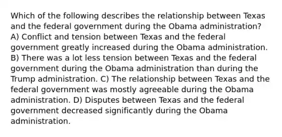 Which of the following describes the relationship between Texas and the federal government during the Obama administration? A) Conflict and tension between Texas and the federal government greatly increased during the Obama administration. B) There was a lot less tension between Texas and the federal government during the Obama administration than during the Trump administration. C) The relationship between Texas and the federal government was mostly agreeable during the Obama administration. D) Disputes between Texas and the federal government decreased significantly during the Obama administration.