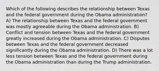 Which of the following describes the relationship between Texas and the federal government during the Obama administration? A) The relationship between Texas and the federal government was mostly agreeable during the Obama administration. B) Conflict and tension between Texas and the federal government greatly increased during the Obama administration. C) Disputes between Texas and the federal government decreased significantly during the Obama administration. D) There was a lot less tension between Texas and the federal government during the Obama administration than during the Trump administration.