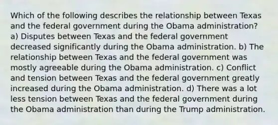 Which of the following describes the relationship between Texas and the federal government during the Obama administration? a) Disputes between Texas and the federal government decreased significantly during the Obama administration. b) The relationship between Texas and the federal government was mostly agreeable during the Obama administration. c) Conflict and tension between Texas and the federal government greatly increased during the Obama administration. d) There was a lot less tension between Texas and the federal government during the Obama administration than during the Trump administration.