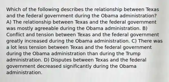 Which of the following describes the relationship between Texas and the federal government during the Obama administration? A) The relationship between Texas and the federal government was mostly agreeable during the Obama administration. B) Conflict and tension between Texas and the federal government greatly increased during the Obama administration. C) There was a lot less tension between Texas and the federal government during the Obama administration than during the Trump administration. D) Disputes between Texas and the federal government decreased significantly during the Obama administration.