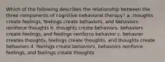 Which of the following describes the relationship between the three components of cognitive behavioral therapy? a. thoughts create feelings, feelings create behaviors, and behaviors reinforce thoughts b. thoughts create behaviors, behaviors create feelings, and feelings reinforce behavior c. behavior creates thoughts, feelings create thoughts, and thoughts create behaviors d. feelings create behaviors, behaviors reinforce feelings, and feelings create thoughts