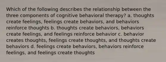 Which of the following describes the relationship between the three components of cognitive behavioral therapy? a. thoughts create feelings, feelings create behaviors, and behaviors reinforce thoughts b. thoughts create behaviors, behaviors create feelings, and feelings reinforce behavior c. behavior creates thoughts, feelings create thoughts, and thoughts create behaviors d. feelings create behaviors, behaviors reinforce feelings, and feelings create thoughts