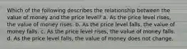 Which of the following describes the relationship between the value of money and the price level? a. As the price level rises, the value of money rises. b. As the price level falls, the value of money falls. c. As the price level rises, the value of money falls. d. As the price level falls, the value of money does not change.