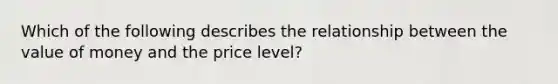 Which of the following describes the relationship between the value of money and the price level?