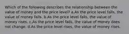 Which of the following describes the relationship between the value of money and the price level? a.As the price level falls, the value of money falls. b.As the price level falls, the value of money rises. c.As the price level falls, the value of money does not change. d.As the price level rises, the value of money rises.