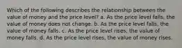 Which of the following describes the relationship between the value of money and the price level? a. As the price level falls, the value of money does not change. b. As the price level falls, the value of money falls. c. As the price level rises, the value of money falls. d. As the price level rises, the value of money rises.