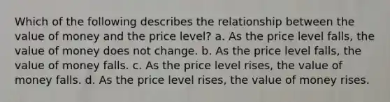 Which of the following describes the relationship between the value of money and the price level? a. As the price level falls, the value of money does not change. b. As the price level falls, the value of money falls. c. As the price level rises, the value of money falls. d. As the price level rises, the value of money rises.