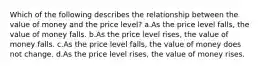 Which of the following describes the relationship between the value of money and the price level? a.As the price level falls, the value of money falls. b.As the price level rises, the value of money falls. c.As the price level falls, the value of money does not change. d.As the price level rises, the value of money rises.