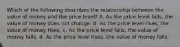 Which of the following describes the relationship between the value of money and the price level? A. As the price level falls, the value of money does not change. B. As the price level rises, the value of money rises. c. As the price level falls, the value of money falls. d. As the price level rises, the value of money falls.