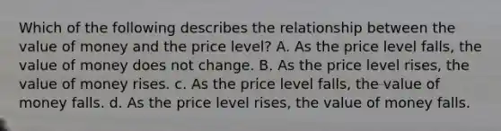 Which of the following describes the relationship between the value of money and the price level? A. As the price level falls, the value of money does not change. B. As the price level rises, the value of money rises. c. As the price level falls, the value of money falls. d. As the price level rises, the value of money falls.