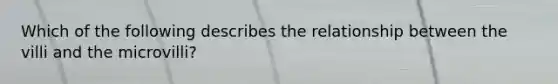 Which of the following describes the relationship between the villi and the microvilli?