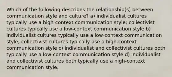 Which of the following describes the relationship(s) between communication style and culture? a) individualist cultures typically use a high-context communication style; collectivist cultures typically use a low-context communication style b) individualist cultures typically use a low-context communication style; collectivist cultures typically use a high-context communication style c) individualist and collectivist cultures both typically use a low-context communication style d) individualist and collectivist cultures both typically use a high-context communication style.