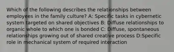 Which of the following describes the relationships between employees in the family culture? A: Specific tasks in cybernetic system targeted on shared objectives B: Diffuse relationships to organic whole to which one is bonded C: Diffuse, spontaneous relationships growing out of shared creative process D:Specific role in mechanical system of required interaction