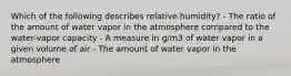 Which of the following describes relative humidity? - The ratio of the amount of water vapor in the atmosphere compared to the water-vapor capacity - A measure in g/m3 of water vapor in a given volume of air - The amount of water vapor in the atmosphere