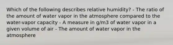 Which of the following describes relative humidity? - The ratio of the amount of water vapor in the atmosphere compared to the water-vapor capacity - A measure in g/m3 of water vapor in a given volume of air - The amount of water vapor in the atmosphere