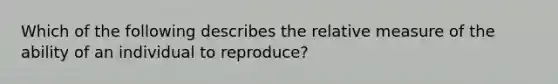 Which of the following describes the relative measure of the ability of an individual to reproduce?