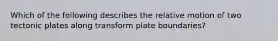 Which of the following describes the relative motion of two tectonic plates along transform plate boundaries?