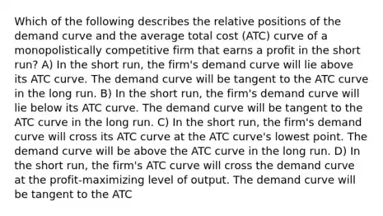 Which of the following describes the relative positions of the demand curve and the average total cost (ATC) curve of a monopolistically competitive firm that earns a profit in the short run? A) In the short run, the firm's demand curve will lie above its ATC curve. The demand curve will be tangent to the ATC curve in the long run. B) In the short run, the firm's demand curve will lie below its ATC curve. The demand curve will be tangent to the ATC curve in the long run. C) In the short run, the firm's demand curve will cross its ATC curve at the ATC curve's lowest point. The demand curve will be above the ATC curve in the long run. D) In the short run, the firm's ATC curve will cross the demand curve at the profit-maximizing level of output. The demand curve will be tangent to the ATC