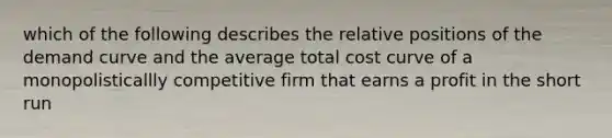 which of the following describes the relative positions of the demand curve and the average total cost curve of a monopolisticallly competitive firm that earns a profit in the short run