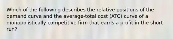 Which of the following describes the relative positions of the demand curve and the average-total cost (ATC) curve of a monopolistically competitive firm that earns a profit in the short run?