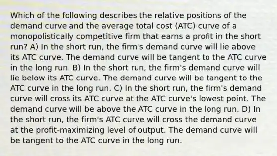 Which of the following describes the relative positions of the demand curve and the average total cost (ATC) curve of a monopolistically competitive firm that earns a profit in the short run? A) In the short run, the firm's demand curve will lie above its ATC curve. The demand curve will be tangent to the ATC curve in the long run. B) In the short run, the firm's demand curve will lie below its ATC curve. The demand curve will be tangent to the ATC curve in the long run. C) In the short run, the firm's demand curve will cross its ATC curve at the ATC curve's lowest point. The demand curve will be above the ATC curve in the long run. D) In the short run, the firm's ATC curve will cross the demand curve at the profit-maximizing level of output. The demand curve will be tangent to the ATC curve in the long run.