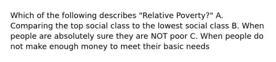 Which of the following describes "Relative Poverty?" A. Comparing the top social class to the lowest social class B. When people are absolutely sure they are NOT poor C. When people do not make enough money to meet their basic needs