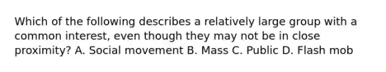 Which of the following describes a relatively large group with a common interest, even though they may not be in close proximity? A. Social movement B. Mass C. Public D. Flash mob