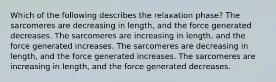 Which of the following describes the relaxation phase? The sarcomeres are decreasing in length, and the force generated decreases. The sarcomeres are increasing in length, and the force generated increases. The sarcomeres are decreasing in length, and the force generated increases. The sarcomeres are increasing in length, and the force generated decreases.