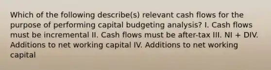 Which of the following describe(s) relevant cash flows for the purpose of performing capital budgeting analysis? I. Cash flows must be incremental II. Cash flows must be after-tax III. NI + DIV. Additions to net working capital IV. Additions to net working capital