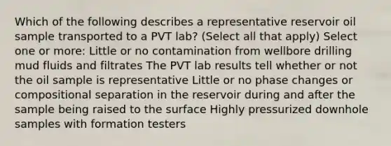 Which of the following describes a representative reservoir oil sample transported to a PVT lab? (Select all that apply) Select one or more: Little or no contamination from wellbore drilling mud fluids and filtrates The PVT lab results tell whether or not the oil sample is representative Little or no phase changes or compositional separation in the reservoir during and after the sample being raised to the surface Highly pressurized downhole samples with formation testers