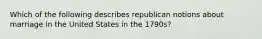 Which of the following describes republican notions about marriage in the United States in the 1790s?