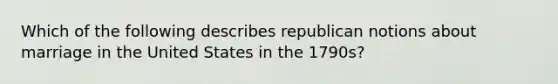 Which of the following describes republican notions about marriage in the United States in the 1790s?