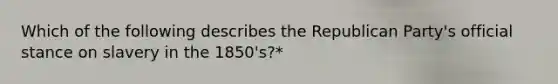 Which of the following describes the Republican Party's official stance on slavery in the 1850's?*