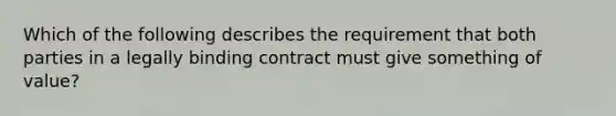 Which of the following describes the requirement that both parties in a legally binding contract must give something of value?