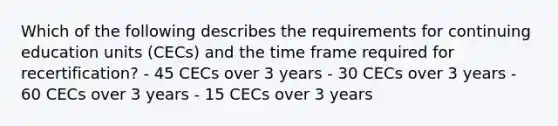 Which of the following describes the requirements for continuing education units (CECs) and the time frame required for recertification? - 45 CECs over 3 years - 30 CECs over 3 years - 60 CECs over 3 years - 15 CECs over 3 years