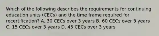 Which of the following describes the requirements for continuing education units (CECs) and the time frame required for recertification? A. 30 CECs over 3 years B. 60 CECs over 3 years C. 15 CECs over 3 years D. 45 CECs over 3 years